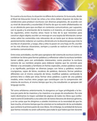 15
En cuanto a la escritura, la situación no difiere de la anterior. En la escuela, desde
el Nivel de Educación Inicial, las niñas y los niños deben disponer de todas las
condiciones para producir escrituras con diversos propósitos, de acuerdo con
su nivel de desarrollo y escolaridad. El hecho de que no estén alfabetizados no
es un obstáculo para que escriban en contextos comunicativos, por supuesto,
con la ayuda y la orientación de la maestra o el maestro, en situaciones como
las siguientes, entre muchas otras: hacer la lista de lo que necesitan para
construir algún objeto; escribir un mensaje en una tarjeta de felicitación; tomar
notas sobre los contenidos más relevantes de un texto que se desea recordar
posteriormente; redactar un cuento y dictárselo al o la docente para que éste lo
escriba en el pizarrón, y luego, ellas y ellos lo pasen en una hoja; en fin, escribir
en las más diversas situaciones, siempre y cuando se realicen en el marco de
contextos comunicativos.
Entre estas actividades, escribir para apropiarse del sistema de escritura (cómo se
combinan las letras para formar palabras) y reflexionar sobre la escritura también
tienen cabida, pero con actividades interesantes, como practicar la escritura
correcta de sus nombres propios para elaborar tarjetas que les servirán para
felicitar a las amistades y familiares en fechas especiales, anotar palabras nuevas
y su significado, participar en diversos juegos con letras y palabras: resolver
crucigramas, sopas de letras, escaleras de palabras, dameros; formar palabras
diferentes con el mismo conjunto de letras; modificar palabras cambiando la
primera letra o sílaba por otras; formar otras palabras a partir de una palabra
modelo, entre muchos otros juegos que contribuyen con la comprensión del
sistema de escritura, al mismo tiempo que las y los estudiantes se apropian del
lenguaje escrito.
Tal como señalamos anteriormente, le otorgamos un lugar privilegiado a la lec-
tura por parte de las maestras y los maestros a su grupo de estudiantes. Por esta
razón destinamos la mayor cantidad de páginas de todos los libros que confor-
man la serie ElCardenalitoa una selección de textos literarios de diversos géneros,
y en las cartas que les dirigimos a ustedes insistimos en la necesidad de que les
lean mucho, al mismo tiempo que les orientan en la realización de las actividades
que contiene la primera parte de esos libros. Sin embargo, la cantidad de lecturas
que hemos incluido no serán suficientes para todo lo que habrá que leer durante
 