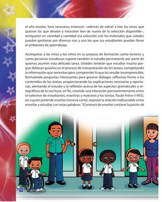 16
el año escolar. Será necesario, entonces –además de volver a leer las veces que
quieran los que deseen y necesiten leer de nuevo de la selección disponible–,
enriquecer en variedad y cantidad esa selección con los materiales que ustedes
puedan gestionar por diversas vías y con los que sus estudiantes puedan llevar
al ambientes de aprendizaje.
Acompañar a las niñas y los niños en su proceso de formación como lectores y
como personas estudiosas supone también el estudio permanente por parte de
quienes asumen esta delicada tarea. Ustedes tendrán que estudiar mucho por-
que deberán guiarlos en el proceso de interpretación de los textos, completando
la información que necesitan para comprender lo que les resulte incomprensible,
formulando preguntas interesantes para generar diálogos reflexivos frente a los
contenidos de los textos, proporcionando las explicaciones necesarias y oportu-
nas, alentando el estudio y la reflexión acerca de los aspectos gramaticales y or-
tográficos de la escritura, en fin, creando una interación permanentemente entre
el colectivo de estudiantes, maestras y maestros y los textos. Paulo Freire (1992),
en a quien pretende enseñar (novena carta), expresó la relación indisociable entre
enseñar y estudiar con estas palabras: “El proceso de enseñar contiene la pasión de
16
 