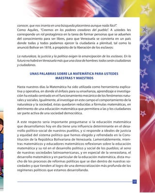 17
conocer, que nos inserta en una búsqueda placentera aunque nada fácil”.
Como Aquiles, “Creemos en los poderes creadores del pueblo”. A ustedes les
corresponde un rol protagónico en la tarea de formar personas que se adueñen
del conocimiento para ser libres, para que Venezuela se convierta en un país
donde todas y todos podamos ejercer la ciudadanía a plenitud, tal como lo
anunció Bolívar en 1818, a propósito de la liberación de los esclavos:
La naturaleza, la justicia y la política exigen la emancipación de los esclavos. En lo
futuronohabráenVenezuelamásqueunaclasedehombres:todosseránciudadanas
y ciudadanos.
UNAS PALABRAS SOBRE LA MATEMÁTICA PARA USTEDES
MAESTRAS Y MAESTROS
Hasta nuestros días la Matemática ha sido utilizada como herramienta explica-
tiva y operativa, en donde el énfasis para su enseñanza, aprendizaje e investiga-
ción ha estado centrado en el funcionamiento mecánico de los fenómenos natu-
rales y sociales. Igualmente, al investigar en este campo el comportamiento de la
naturaleza y la sociedad, éstas quedaron reducidas a fórmulas matemáticas, en
detrimento de una educación matemática que permitiera a las y los ciudadanos
ser parte activa de una sociedad democrática.
A este respecto seria importante preguntarse si la educación matemática
que desarrollamos hoy en día tiene una influencia determinante en el desa-
rrollo político-social de nuestros pueblos, y si responde a ideales de justicia
y equidad del sistema político que hemos elegido y refrendado en la Cons-
titución de la República Bolivariana de Venezuela. Lamentablemente, mien-
tras matemáticos y educadores matemáticos reflexionan sobre la educación
matemática y su rol en el desarrollo político y social de los pueblos; al seno
de nuestras sociedades latinoamericanas, y en especial de la venezolana, el
desarrollo matemático y en particular de la educación matemática, dista mu-
cho de los procesos de reformas políticas que se dan dentro de nuestras so-
ciedades y que tienden al logro de una democratización más profunda de los
regímenes políticos que estamos desarrollando.
 