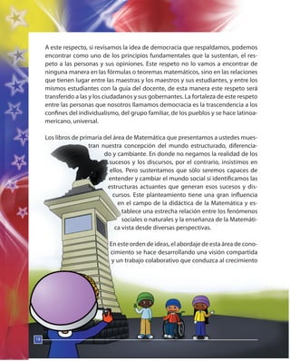 18
A este respecto, si revisamos la idea de democracia que respaldamos, podemos
encontrar como uno de los principios fundamentales que la sustentan, el res-
peto a las personas y sus opiniones. Este respeto no lo vamos a encontrar de
ninguna manera en las fórmulas o teoremas matemáticos, sino en las relaciones
que tienen lugar entre las maestras y los maestros y sus estudiantes, y entre los
mismos estudiantes con la guía del docente, de esta manera este respeto será
transferido a las y los ciudadanos y sus gobernantes. La fortaleza de este respeto
entre las personas que nosotros llamamos democracia es la trascendencia a los
confines del individualismo, del grupo familiar, de los pueblos y se hace latinoa-
mericano, universal.
Los libros de primaria del área de Matemática que presentamos a ustedes mues-
tran nuestra concepción del mundo estructurado, diferencia-
do y cambiante. En donde no negamos la realidad de los
sucesos y los discursos, por el contrario, insistimos en
ellos. Pero sustentamos que sólo seremos capaces de
entender y cambiar el mundo social si identificamos las
estructuras actuantes que generan esos sucesos y dis-
cursos. Este planteamiento tiene una gran influencia
en el campo de la didáctica de la Matemática y es-
tablece una estrecha relación entre los fenómenos
sociales o naturales y la enseñanza de la Matemáti-
ca vista desde diversas perspectivas.
En este orden de ideas, el abordaje de esta área de cono-
cimiento se hace desarrollando una visión compartida
y un trabajo colaborativo que conduzca al crecimiento
18
 