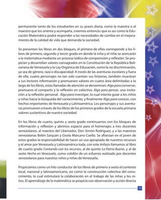 19
permanente tanto de los estudiantes en su praxis diaria, como la maestra o el
maestro que los orienta y acompaña, creemos entonces que es así como la Edu-
cación Matemática podrá responder a las necesidades de cambio en el mejora-
miento de la calidad de vida que demanda la sociedad.
Se presentan los libros en dos bloques, el primero de ellos corresponde a los li-
bros de primero, segundo y tercer grado en donde la niña y el niño se acercarán
a la matemática mediante un proceso lúdico de comprensión y reflexión. Se pro-
pician y desarrollan valores consagrados en la Constitución de la República Boli-
variana de Venezuela y la Ley Orgánica de Educación, como la no discriminación,
ya sea de género, raza o discapacidad. A través de las aventuras escolares y fuera
de ella, cuatro personajes no tan solo cuentan sus historias, también muestran
a sus lectores información y promueven valores en cuatro área delimitadas a lo
largo de los libros, estas llamadas de atención se denominan: Algo para conversar,
promueve el compartir y la reflexión en colectivo. Algo para pensar, una invita-
ción a la reflexión personal. Algo para investigar, lo cual intenta guiar a los niños
y niñas hacia la búsqueda del conocimiento, y finalmente Algo para conocer, con
hechos importantes de Venezuela y Latinoamérica. Los personajes y sus aventu-
ras promueven a través de los libros de los primeros grados de la escuela primaria
valores sustantivos de nuestra sociedad.
En los libros de cuarto, quinto y sexto grado continuamos con los bloques de
información y reflexión y abrimos espacio para el homenajes a tres docentes
venezolanos, al maestro del Libertador, Don Simón Rodríguez, y a las maestras
venezolanas Belén Sanjuán y Gisela Marcano Coello. Se afianzan en el joven de
estos grados la responsabilidad de hacer un uso apropiado de nuestros recursos
y el amor por Venezuela y Latinoamérica toda, con este énfasis llamamos al libro
de cuarto grado Contando con los recursos, al de quinto La Patria Buena, y al de
sexto Hecho en Venezuela, como colofón de un esfuerzo realizado por docentes
venezolanos para nuestros niños y niñas de Venezuela.
Propiciamos como un hilo conductor de los libros de primero a sexto el contexto
local, nacional y latinoamericano, así como la construcción colectiva del cono-
cimiento, lo cual estimulará la colaboración en el trabajo de las niñas y los ni-
ños. El aprendizaje de la matemática se propicia con observación y acción directa
 
