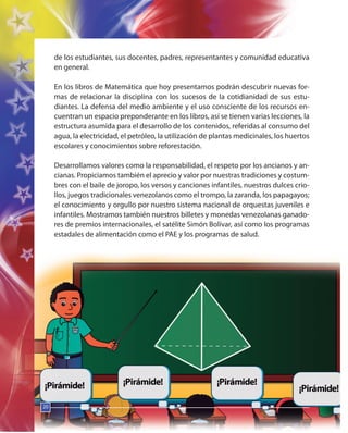 20
de los estudiantes, sus docentes, padres, representantes y comunidad educativa
en general.
En los libros de Matemática que hoy presentamos podrán descubrir nuevas for-
mas de relacionar la disciplina con los sucesos de la cotidianidad de sus estu-
diantes. La defensa del medio ambiente y el uso consciente de los recursos en-
cuentran un espacio preponderante en los libros, así se tienen varias lecciones, la
estructura asumida para el desarrollo de los contenidos, referidas al consumo del
agua, la electricidad, el petróleo, la utilización de plantas medicinales, los huertos
escolares y conocimientos sobre reforestación.
Desarrollamos valores como la responsabilidad, el respeto por los ancianos y an-
cianas. Propiciamos también el aprecio y valor por nuestras tradiciones y costum-
bres con el baile de joropo, los versos y canciones infantiles, nuestros dulces crio-
llos, juegos tradicionales venezolanos como el trompo, la zaranda, los papagayos;
el conocimiento y orgullo por nuestro sistema nacional de orquestas juveniles e
infantiles. Mostramos también nuestros billetes y monedas venezolanas ganado-
res de premios internacionales, el satélite Simón Bolívar, así como los programas
estadales de alimentación como el PAE y los programas de salud.
20
20
 
