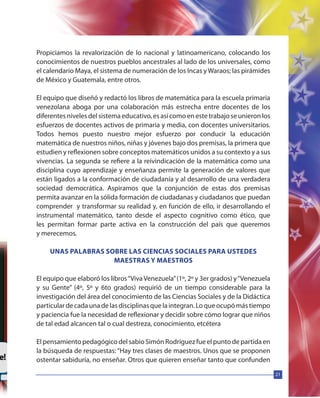 21
Propiciamos la revalorización de lo nacional y latinoamericano, colocando los
conocimientos de nuestros pueblos ancestrales al lado de los universales, como
el calendario Maya, el sistema de numeración de los Incas yWaraos; las pirámides
de México y Guatemala, entre otros.
El equipo que diseñó y redactó los libros de matemática para la escuela primaria
venezolana aboga por una colaboración más estrecha entre docentes de los
diferentes niveles del sistema educativo, es así como en este trabajo se unieron los
esfuerzos de docentes activos de primaria y media, con docentes universitarios.
Todos hemos puesto nuestro mejor esfuerzo por conducir la educación
matemática de nuestros niños, niñas y jóvenes bajo dos premisas, la primera que
estudien y reflexionen sobre conceptos matemáticos unidos a su contexto y a sus
vivencias. La segunda se refiere a la reivindicación de la matemática como una
disciplina cuyo aprendizaje y enseñanza permite la generación de valores que
están ligados a la conformación de ciudadanía y al desarrollo de una verdadera
sociedad democrática. Aspiramos que la conjunción de estas dos premisas
permita avanzar en la sólida formación de ciudadanas y ciudadanos que puedan
comprender y transformar su realidad y, en función de ello, ir desarrollando el
instrumental matemático, tanto desde el aspecto cognitivo como ético, que
les permitan formar parte activa en la construcción del país que queremos
y merecemos.
UNAS PALABRAS SOBRE LAS CIENCIAS SOCIALES PARA USTEDES
MAESTRAS Y MAESTROS
El equipo que elaboró los libros“VivaVenezuela”(1º, 2º y 3er grados) y“Venezuela
y su Gente” (4º, 5º y 6to grados) requirió de un tiempo considerable para la
investigación del área del conocimiento de las Ciencias Sociales y de la Didáctica
particulardecadaunadelasdisciplinasquelaintegran.Loqueocupómástiempo
y paciencia fue la necesidad de reflexionar y decidir sobre cómo lograr que niños
de tal edad alcancen tal o cual destreza, conocimiento, etcétera
El pensamiento pedagógico del sabio Simón Rodríguez fue el punto de partida en
la búsqueda de respuestas: “Hay tres clases de maestros. Unos que se proponen
ostentar sabiduría, no enseñar. Otros que quieren enseñar tanto que confunden
 