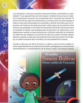 22
a sus discípulos, y otros que se ponen al alcance de todos, consultando sus capa-
cidades.”Y una segunda frase sirvió de impulso: “¿Dónde iremos a buscar mode-
los? o inventamos o erramos”. Así, no deseando“errar”, necesario fue“inventar”. El
primer invento fue seguir las orientaciones curriculares pero sin estricto apego al
orden en que están presentados los contenidos, y diseñar unos libros que no im-
pusieran a la maestra y al maestro que hacer o decir, pero sí que lo orientara. Para
alcanzar este propósito en los libros Viva Venezuela al final de cada lectura-tema
se incorporó un aparte a pie de página para los docentes con sugerencias, y con
explicaciones cuando se creyó conveniente; y al final de cada libro se incluyeron
las referencias de imágenes y las fuentes de cada cita y textos incluidos, porque
haberlos anotado en cada tema perturbaría la lectura de los escolares. Sin embar-
go, se cuidó la acotación de los nombres y la nacionalidad de los autores.
Cuando se dice que son libros de lectura, se refiere a que los temas tratados se
hacenrespondiendoalasactualesteoríascientífico-pedagógicaseneltratamiento
interdisciplinario y transdisciplinario de la lectura escolar. Son lecturas amenas
22
22
 