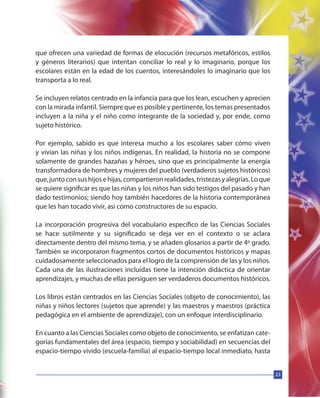 23
que ofrecen una variedad de formas de elocución (recursos metafóricos, estilos
y géneros literarios) que intentan conciliar lo real y lo imaginario, porque los
escolares están en la edad de los cuentos, interesándoles lo imaginario que los
transporta a lo real.
Se incluyen relatos centrado en la infancia para que los lean, escuchen y aprecien
con la mirada infantil. Siempre que es posible y pertinente, los temas presentados
incluyen a la niña y el niño como integrante de la sociedad y, por ende, como
sujeto histórico.
Por ejemplo, sabido es que interesa mucho a los escolares saber cómo viven
y vivían las niñas y los niños indígenas. En realidad, la historia no se compone
solamente de grandes hazañas y héroes, sino que es principalmente la energía
transformadora de hombres y mujeres del pueblo (verdaderos sujetos históricos)
que,juntoconsushijosehijas,compartieronrealidades,tristezasyalegrías.Loque
se quiere significar es que las niñas y los niños han sido testigos del pasado y han
dado testimonios; siendo hoy también hacedores de la historia contemporánea
que les han tocado vivir, asi como constructores de su espacio.
La incorporación progresiva del vocabulario específico de las Ciencias Sociales
se hace sutilmente y su significado se deja ver en el contexto o se aclara
directamente dentro del mismo tema, y se añaden glosarios a partir de 4º grado.
También se incorporaron fragmentos cortos de documentos históricos y mapas
cuidadosamente seleccionados para el logro de la comprensión de las y los niños.
Cada una de las ilustraciones incluidas tiene la intención didáctica de orientar
aprendizajes, y muchas de ellas persiguen ser verdaderos documentos históricos.
Los libros están centrados en las Ciencias Sociales (objeto de conocimiento), las
niñas y niños lectores (sujetos que aprende) y las maestros y maestros (práctica
pedagógica en el ambiente de aprendizaje), con un enfoque interdisciplinario.
En cuanto a las Ciencias Sociales como objeto de conocimiento, se enfatizan cate-
gorías fundamentales del área (espacio, tiempo y sociabilidad) en secuencias del
espacio-tiempo vivido (escuela-familia) al espacio-tiempo local inmediato, hasta
 