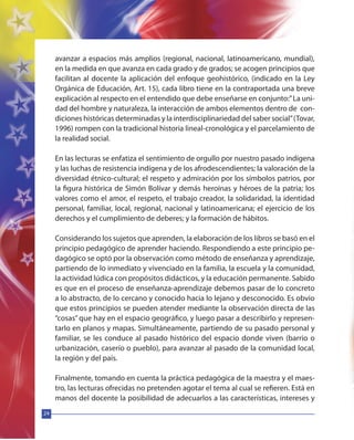 24
avanzar a espacios más amplios (regional, nacional, latinoamericano, mundial),
en la medida en que avanza en cada grado y de grados; se acogen principios que
facilitan al docente la aplicación del enfoque geohistórico, (indicado en la Ley
Orgánica de Educación, Art. 15), cada libro tiene en la contraportada una breve
explicación al respecto en el entendido que debe enseñarse en conjunto:”La uni-
dad del hombre y naturaleza, la interacción de ambos elementos dentro de con-
diciones históricas determinadas y la interdisciplinariedad del saber social”(Tovar,
1996) rompen con la tradicional historia lineal-cronológica y el parcelamiento de
la realidad social.
En las lecturas se enfatiza el sentimiento de orgullo por nuestro pasado indígena
y las luchas de resistencia indígena y de los afrodescendientes; la valoración de la
diversidad étnico-cultural; el respeto y admiración por los símbolos patrios, por
la figura histórica de Simón Bolívar y demás heroínas y héroes de la patria; los
valores como el amor, el respeto, el trabajo creador, la solidaridad, la identidad
personal, familiar, local, regional, nacional y latinoamericana; el ejercicio de los
derechos y el cumplimiento de deberes; y la formación de hábitos.
Considerando los sujetos que aprenden, la elaboración de los libros se basó en el
principio pedagógico de aprender haciendo. Respondiendo a este principio pe-
dagógico se optó por la observación como método de enseñanza y aprendizaje,
partiendo de lo inmediato y vivenciado en la familia, la escuela y la comunidad,
la actividad lúdica con propósitos didácticos, y la educación permanente. Sabido
es que en el proceso de enseñanza-aprendizaje debemos pasar de lo concreto
a lo abstracto, de lo cercano y conocido hacia lo lejano y desconocido. Es obvio
que estos principios se pueden atender mediante la observación directa de las
“cosas” que hay en el espacio geográfico, y luego pasar a describirlo y represen-
tarlo en planos y mapas. Simultáneamente, partiendo de su pasado personal y
familiar, se les conduce al pasado histórico del espacio donde viven (barrio o
urbanización, caserío o pueblo), para avanzar al pasado de la comunidad local,
la región y del país.
Finalmente, tomando en cuenta la práctica pedagógica de la maestra y el maes-
tro, las lecturas ofrecidas no pretenden agotar el tema al cual se refieren. Está en
manos del docente la posibilidad de adecuarlos a las características, intereses y
 