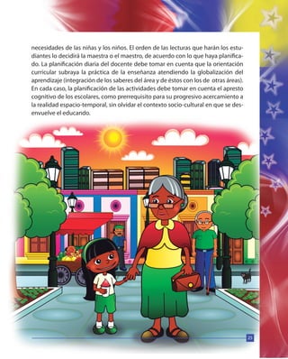 25
necesidades de las niñas y los niños. El orden de las lecturas que harán los estu-
diantes lo decidirá la maestra o el maestro, de acuerdo con lo que haya planifica-
do. La planificación diaria del docente debe tomar en cuenta que la orientación
curricular subraya la práctica de la enseñanza atendiendo la globalización del
aprendizaje (integración de los saberes del área y de éstos con los de otras áreas).
En cada caso, la planificación de las actividades debe tomar en cuenta el apresto
cognitivo de los escolares, como prerrequisito para su progresivo acercamiento a
la realidad espacio-temporal, sin olvidar el contexto socio-cultural en que se des-
envuelve el educando.
25
 