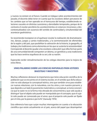 27
y nuevos no existan en el futuro. Cuando se indague sobre acontecimientos del
pasado, el docente debe tener en cuenta que los escolares deben percatarse de
los cambios que se han operado en el transcurso del tiempo, estableciendo re-
laciones causales en distintas sucesiones y densidades temporales, porque de lo
contrario el escolar percibiría los acontecimientos en estancos (inconexos y des-
contextualizados) con ausencia del sentido de continuidad y simultaneidad del
acontecer geohistórico.
Se recomienda incorporar en el quehacer escolar la realización de dramatizacio-
nes, danzas, juegos y cantos tradicionales, y la conmemoración de efemérides
de la región y del país, que posibilitan la valoración de la historia, la geografía, el
trabajo y las tradiciones como elementos en los que se sustenta la venezolanidad.
Corresponde al docente ayudar a los escolares a descubrir que ellos forman parte
de una comunidad donde comparten un idioma, un gentilicio y unas tradiciones
que los hace sentirse orgullosos de su ser y de su nación.
Esperando recibir retroalimentación de los colegas docentes para la mejora de
estos libros.
UNAS PALABRAS SOBRE LAS CIENCIAS NATURALES PARA USTEDES
MAESTRAS Y MAESTROS
Muchas reflexiones destacan la importancia que tiene educación científica de la
población que se encuentra en el sistema escolar, en el sentido que dicha educa-
ción no solo abarque lo conceptual teórico, sino que también sirva para estable-
cer nuevas relaciones, con la naturaleza, con los otros y con nuestro porvenir, y
que dejando a un lado lo puramente matemático y conceptual, se tome concien-
cia que la razón no es la forma más elevada de conocimiento y que solo ayuda a
distinguir“que el objeto solo puede ser manipulado por el concepto, que el suje-
to solo puede ser convocado por el amor, que el proyecto solo puede ser fijado
por el mito, por la poesía o por la fe”. (Garaudy 1976)
Esta referencia hace que surjan muchas interrogantes en cuanto a la educación
científica que existe actualmente en el país, acerca del papel que desempeñan
 
