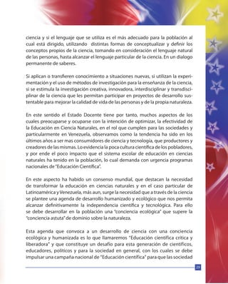 29
ciencia y si el lenguaje que se utiliza es el más adecuado para la población al
cual está dirigido, utilizando distintas formas de conceptualizar y definir los
conceptos propios de la ciencia, tomando en consideración el lenguaje natural
de las personas, hasta alcanzar el lenguaje particular de la ciencia. En un dialogo
permanente de saberes.
Si aplican o transfieren conocimiento a situaciones nuevas, si utilizan la experi-
mentación y el uso de métodos de investigación para la enseñanza de la ciencia,
si se estimula la investigación creativa, innovadora, interdisciplinar y transdisci-
plinar de la ciencia que les permitan participar en proyectos de desarrollo sus-
tentable para mejorar la calidad de vida de las personas y de la propia naturaleza.
En este sentido el Estado Docente tiene por tanto, muchos aspectos de los
cuales preocuparse y ocuparse con la intención de optimizar, la efectividad de
la Educación en Ciencia Naturales, en el rol que cumplen para las sociedades y
particularmente en Venezuela, observamos como la tendencia ha sido en los
últimos años a ser mas consumidores de ciencia y tecnología, que productores y
creadores de las mismas. Lo evidencia la poca cultura científica de los pobladores,
y por ende el poco impacto que el sistema escolar de educación en ciencias
naturales ha tenido en la población, lo cual demanda con urgencia programas
nacionales de“Educación Científica”.
En este aspecto ha habido un consenso mundial, que destacan la necesidad
de transformar la educación en ciencias naturales y en el caso particular de
Latinoamérica yVenezuela, más aun, surge la necesidad que a través de la ciencia
se plantee una agenda de desarrollo humanizado y ecológico que nos permita
alcanzar definitivamente la independencia científica y tecnológica. Para ello
se debe desarrollar en la población una “conciencia ecológica” que supere la
“conciencia astuta”de dominio sobre la naturaleza.
Esta agenda que convoca a un desarrollo de ciencia con una conciencia
ecológica y humanizada es lo que llamaremos “Educación científica crítica y
liberadora” y que constituye un desafío para esta generación de científicos,
educadores, políticos y para la sociedad en general, con los cuales se debe
impulsar una campaña nacional de “Educación científica” para que las sociedad
 