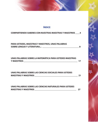 ÍNDICE
COMPARTIENDO SABERES CON NUESTRAS MAESTRAS Y MAESTROS ____4
PARA USTEDES, MAESTRAS Y MAESTROS, UNAS PALABRAS
SOBRE LENGUA Y LITERATURA... __________________________________ 8
UNAS PALABRAS SOBRE LA MATEMÁTICA PARA USTEDES MAESTRAS
Y MAESTROS __________________________________________________ 17
UNAS PALABRAS SOBRE LAS CIENCIAS SOCIALES PARA USTEDES
MAESTRAS Y MAESTROS ________________________________________ 21
UNAS PALABRAS SOBRE LAS CIENCIAS NATURALES PARA USTEDES
MAESTRAS Y MAESTROS ___________________________________ 27
 