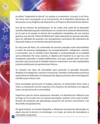 30
en pleno “reaprenda la ciencia” en cuanto a su episteme, su praxis y sus fines.
Tal como está consagrado en la Constitución de la República Bolivariana de
Venezuela, la Ley Orgánica de Educación y el Proyecto Nacional Simón Bolívar.
Una de las maneras de participación, en las cuales esta visión de la educación
científica liberadora puede materializarse es a través de la Colección Bicentenario,
en el cual se ha puesto al alcance de la población venezolana, de una manera
gratuita, una serie de “Libros de Referencia” sobre educación en ciencias naturales,
para ser utilizados de acuerdo a las concepciones curriculares del subsistema de
educación básica en el nivel de educación primaria.
En esta serie de libros, los contenidos de ciencias naturales están desarrollados
a través de procesos pedagógicos de conceptualización, indagación, creación
e innovación, con un sentido crítico liberador y contextualizado en la realidad
socio-ambiental. Por estas razones, el objetivo del material no es que las y los
estudiantes aprendan o repitan definiciones, sino que, puedan tener una com-
prensión más cercana de la realidad natural e interactúen con ella, respetándola
y preservándola para las generaciones futuras.
Se incluyen tres tipos de actividades para estimular el aprender haciendo,
dirigidas a la indagación, creación e innovación.También se desarrolla una lectura
especialmente dedicada a la integración de algunos procesos de la investigación
científica para el buen vivir.
Estas actividades promueven el trabajo colectivo, el intercambio entre niñas y
niños, su interacción con las maestras y los maestros, los familiares y en algunos
casos, con personas de su comunidad.
Sugerimos que los temas propuestos atiendan a la planificación didáctica que
se haga en la escuela con sus actores principales; podrían servir para la plani-
ficación de proyectos de aprendizaje, proyectos de servicio comunitario o de
desarrollo socioproductivo.
De igual manera, se insertan biografías o referencias de personas destacadas en
algún área de la ciencia y la tecnología en el país, así como de innovadoras e
innovadores populares.
 