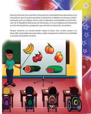 31
Nuestra intención con este libro es fomentar la creatividad de las educadoras y los
educadores; que sirva para apuntalar la educación ciudadana en ciencias, contex-
tualizada y con un enfoque social, crítico y liberador contemplada en la Constitu-
ción de la República Bolivariana de Venezuela, en la Ley Orgánica de Educación
y en los demás planes y programas que orientan la educación venezolana.
Porque soñamos, un mundo donde impere el buen vivir, el bien común y el
desarrollo sustentable para que todas y todos tengamos la suficiente sensibilidad
y sensatez de poderlo construir.
31
 