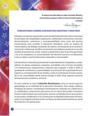 4
El maestro de niños debe ser sabio, ilustrado, filósofo y
comunicativo, porque su oficio es formar hombres para la
sociedad.
COMPARTIENDO SABERES CON NUESTRAS MAESTRAS Y MAESTROS
El Estado venezolano, ejerciendo la rectoría del Estado Docente, toma como base
los principios de integralidad, cooperación, solidaridad, concurrencia, inclusión,
democratización, autonomía y corresponsabilidad como parte del proceso
constituyente, para concebir la Educación Liberadora, como un espacio de
interés público, de diálogo socializado de saberes, de búsqueda de la creación e
innovación:intelectual,científica,humanística,tecnológicayproductiva,conalto
sentido de pertinencia: social, cultural y geohistórica que le permita garantizar
a las y los ciudadanos, la universalización del derecho humano a la Educación,
como un deber social fundamental, inalienable e irrenunciable
Este derecho lo materializa garantizando la idoneidad de los trabajadoras y traba-
jadores, los planes, programas, proyectos, actividades y los servicios vinculados
a la infraestructura, equipamiento y dotación que aseguren a todas y todos la
igualdad de condiciones y oportunidades, la promoción de la participación pro-
tagónica y corresponsable de las familias y todo el contingente humano asenta-
do en las comunidades desde donde emerge el saber local, regional, nacional,
latinoamericano, caribeño y universal.
En este contexto se crea la Colección Bicentenario, como un recurso para los
aprendizajes en la viabilidad de la educación liberadora. Ésta integra, didática,
el diálogo de saberes, metodología interdiciplinaria, realizada con calidad técni-
ca, solidaridad y compromiso para poner en las manos del pueblo venezolano
hechos trasformadores que promuevan alcanzar la felicidad social; de acuerdo a
los principios establecidos en la Constitución de República Bolivariana de Vene-
zuela, la Ley Orgánica de Educación, los Planes de Desarrollo Económico y Social
de la Nación y las demás leyes.
 
