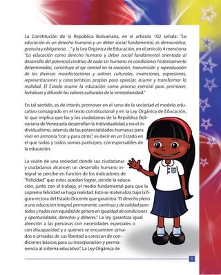 5
La Constitución de la República Bolivariana, en el artículo 102 señala: “La
educación es un derecho humano y un deber social fundamental, es democrática,
gratuita y obligatoria…”y la Ley Orgánica de Educación, en el artículo 4 menciona
“La educación como derecho humano y deber social fundamental orientada al
desarrollo del potencial creativo de cada ser humano en condiciones históricamente
determinadas, constituye el eje central en la creación, transmisión y reproducción
de las diversas manifestaciones y valores culturales, invenciones, expresiones,
representaciones y características propias para apreciar, asumir y transformar la
realidad. El Estado asume la educación como proceso esencial para promover,
fortalecer y difundir los valores culturales de la venezolanidad.”
En tal sentido, es de interés promover en el seno de la sociedad el modelo edu-
cativo consagrado en el texto constitucional y en la Ley Orgánica de Educación,
lo que implica que las y los ciudadanos de la República Boli-
variana de Venezuela desarrollan la individualidad y no el in-
dividualismo, además de las potencialidades humanas para
vivir en armonía“con y para otros”, es decir en un Estado en
el que todas y todos somos partícipes, corresponsables de
la educación.
La visión de una sociedad donde sus ciudadanas
y ciudadanos alcancen un desarrollo humano in-
tegral se percibe en función de los indicadores de
“Felicidad” que estos puedan lograr, siendo la educa-
ción, junto con el trabajo, el medio fundamental para que la
suprema felicidad se haga realidad. Esto se materializa bajo la fi-
gura rectora del Estado Docente que garantiza “El derecho pleno
aunaeducaciónintegral,permanente,continuaydecalidadpara
todos y todas con equidad de género en igualdad de condiciones
y oportunidades, derechos y deberes.” La ley garantiza igual
atención a las personas con necesidades especiales o
con discapacidad y a quienes se encuentren priva-
dos o privadas de sus libertad o carezcan de con-
diciones básicas para su incorporación y perma-
nencia al sistema educativo”. La Ley Orgánica de
 