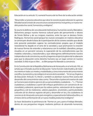 6
Educación en su artículo 15, numeral 9 acerca de los fines de la educación señala:
“Desarrollar un proceso educativo que eleve la conciencia para alcanzar la suprema
felicidad social a través de una estructura socioeconómica incluyente y un nuevo mo-
delo productivo social, humanista y endógeno”.
Se asume la defensa de una educación bolivariana, humanista social y liberadora.
Bolivariana porque nuestra herencia cultural parte del pensamiento e ideario
de Simón Bolívar y de sus insignes maestros, entre los que se destaca Simón
Rodríguez. Humanista social porque los nuevos conceptos en materia educativa
se construyen desde la base de la participación de los actores sociales que desde
este presente pretenden superar las contradicciones propias que el modelo
neocolonial ha dejado en el seno de la sociedad, y que promueven la creación
de nuevas formas de entender y relacionarse con la realidad. Liberadora, porque
visualiza en un porvenir cercano, la superación de las contradicciones que los
modelos coloniales y neocoloniales y que obtengamos definitivamente nuestra
independenciadeconcienciayacciónyhagamoselejercicioplenodelasoberanía
para que la educación como derecho humano sea un lugar común en nuestra
sociedad. Es feliz el que es libre… es libre porque ha liberado su conciencia.
En la Constitución de la República Bolivariana deVenezuela, en el artículo 102, se
señala que el Estado asumirá la Educación “como función indeclinable y de máxi-
mo interés en todos sus niveles y modalidades y como instrumento del conocimiento
científico, humanístico y tecnológico al servicio de la sociedad…” En la Ley Orgánica
de Educación: Artículo 15, literal c, también se plantean nuevos fines acerca del
desarrollo del conocimiento tales como: “Desarrollar el potencial creativo de cada
ser humano para el pleno ejercicio de sus personalidad y ciudadanía…” (...) “Formar
ciudadanas y ciudadanos a partir del enfoque geohistórico con conciencia de na-
cionalidad y soberanía, aprecio por los valores patrios, valorización de los espacios
geográficos y de las tradiciones, saberes populares, ancestrales y particularidades
culturales de las diversas regiones del país y desarrollar en las y los ciudadanos la
conciencia de Venezuela como país energético y especialmente hidrocarburífero, en
el marco de la conformación de un nuevo modelo productivo endógeno”.
Se hace declarativo la pertinencia de “Formar en, por y para el trabajo liberador,
dentro de una perspectiva integral, mediante políticas de desarrollo humanista,
 