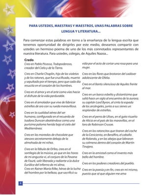 8
Credo
Creo en Pablo Picasso, Todopoderoso,
creador del Cielo y de la Tierra.
Creo en Charlie Chaplin, hijo de las violetas
y de los ratones, que fue crucificado, muerto
y sepultado por el tiempo, pero que cada día
resucita en el corazón de los hombres.
Creo en el amor y en el arte como vías hacia
el disfrute de la vida perdurable.
Creo en el amolador que vive de fabricar
estrellas de oro con su rueda maravillosa.
Creo en la cualidad aérea del ser
humano, configurada en el recuerdo de
Isadora Duncan abatiéndose como una
purísima paloma herida bajo el cielo del
Mediterráneo.
Creo en las monedas de chocolate que
atesoro secretamente debajo de la
almohada de mi niñez.
Creo en la fábula de Orfeo, creo en el
sortilegio de la música, yo que en las horas
de mi angustia vi, al conjuro de la Pavana
de Fauré, salir liberada y radiante a la dulce
Eurídice del infierno de mi alma.
Creo en Rainer María Rilke, héroe de la lucha
del hombre por la belleza, que sacrificó su
vida por el acto de cortar una rosa para una
mujer.
Creo en las flores que brotaron del cadáver
adolescente de Ofelia.
Creo en el llanto silencioso de Aquiles frente
al mar.
Creo en un barco esbelto y distantísimo que
salió hace un siglo al encuentro de la aurora;
su capitán Lord Byron, al cinto la espada
de los arcángeles, junto a sus sienes un
resplandor de estrellas.
Creo en el perro de Ulises, en el gato risueño
de Alicia en el país de las maravillas, en el
loro de Robinson Crusoe.
Creo en los ratoncitos que tiraron del coche
de la Cenicienta, en Beralfiro, el caballo
de Rolando, y en las abejas que labraron
su colmena dentro del corazón de Martín
Tinajero.
Creo en la amistad como el invento más
bello del hombre.
Creo en los poderes creadores del pueblo.
Creo en la poesía y en fin, creo en mí mismo,
puesto que sé que alguien me ama
PARA USTEDES, MAESTRAS Y MAESTROS, UNAS PALABRAS SOBRE
LENGUA Y LITERATURA...
Para comenzar estas palabras en torno a la enseñanza de la lengua escrita que
tenemos oportunidad de dirigirles por este medio, deseamos compartir con
ustedes un hermoso poema de uno de los más connotados representantes de
nuestra literatura. Para ustedes, colegas, de Aquiles Nazoa...
 