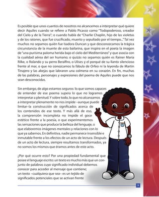 9
Es posible que unos cuantos de nosotros no alcancemos a interpretar qué quiere
decir Aquiles cuando se refiere a Pablo Picasso como “Todopoderoso, creador
del Cielo y de la Tierra”; o cuando habla de “Charlie Chaplin, hijo de las violetas
y de los ratones, que fue crucificado, muerto y sepultado por el tiempo...”Tal vez
muchos no sepamos quién fue Isadora Duncan y que desconozcamos la trágica
circunstancia de la muerte de esta bailarina, que inspira en el poeta la imagen
de“una purísima paloma herida bajo el cielo del Mediterráneo”y que asocia con
la cualidad aérea del ser humano; o quizás no sepamos quién es Rainer María
Rilke, o Rolando y su perro Beralfiro, o Ulises y el porqué de su llanto silencioso
frente al mar, o que no conozcamos la fábula de Orfeo ni la leyenda de Martín
Tinajero y las abejas que labraron una colmena en su corazón. En fin, muchas
de las palabras, personajes y expresiones del poema de Aquiles puede que nos
sean desconocidas.
Sin embargo, de algo estamos seguros: lo que somos capaces
de entender de ese poema supera lo que no logramos
interpretar a plenitud.Y sobre todo, lo que no alcanzamos
a interpretar plenamente no nos impide –aunque puede
limitar–la construcción de significados acerca de
los contenidos de ese texto. Y más allá de eso,
la comprensión incompleta no impide el goce
estético frente a la poesía, o que experimentemos
las sensaciones que produce la belleza del lenguaje, o
que elaboremos imágenes mentales y relaciones con lo
que ya sabemos. En definitiva, nadie permanece insensible e
inmutable frente a los efectos de un acto de lectura. Después
de un acto de lectura, siempre resultamos transformados, ya
no somos los mismos que éramos antes de este acto.
¿Por qué ocurre esto? Por una propiedad fundamental que
posee el lenguaje escrito: un texto es mucho más que un con-
junto de palabras cuyo significado individual debemos
conocer para acceder al mensaje que contiene;
un texto –cualquiera que sea– es un tejido de
significados potenciales que se activan frente
9
 