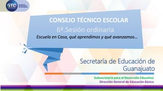 Secretaría de Educación de
Guanajuato
6ª.Sesión ordinaria
Subsecretaría para el Desarrollo Educativo
Dirección General de Educación Básica
CONSEJO TÉCNICO ESCOLAR
Escuela en Casa, qué aprendimos y qué avanzamos…
 