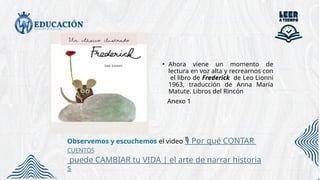 • Ahora viene un momento de
lectura en voz alta y recrearnos con
el libro de Frederick de Leo Lionni
1963, traducción de Anna María
Matute. Libros del Rincón
Anexo 1
Observemos y escuchemos el video Por qué CONTAR
️
🎙️
CUENTOS
puede CAMBIAR tu VIDA | el arte de narrar historia
s
 