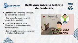 Reflexión sobre la historia
de Frederick
• Comenten de manera colegiada
los siguientes tópicos:
• ¿Qué logra Frederick con el
poder de la palabra?
• ¿Qué herramientas tiene
Frederick a diferencia de los
demás ratones?
• ¿Qué ideas te surgen al escuchar
el final de la historia?
 