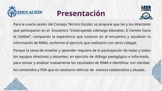 Presentación
Para la cuarta sesión del Consejo Técnico Escolar, se propone que las y los directores
que participaron en el Encuentro “Construyendo Liderazgo Educativo: El Camino hacia
la Calidad”, compartan la experiencia que tuvieron en el encuentro y socialicen la
información de RIMA, conforme al ejercicio que realizaron con otros colegas.
Porque la tarea de enseñar y aprender requiere de la participación de todas y todos
los equipos directivos y docentes, en ejercicio de diálogo pedagógico e informado,
para revisar y analizar nuevamente los resultados de RIMA e identificar con claridad
los contenidos y PDA que es necesario reforzar de manera colaborativa y situada.
 