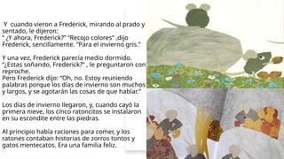 Y cuando vieron a Frederick, mirando al prado y
sentado, le dijeron:
“ ¿Y ahora, Frederick?” “Recojo colores” ,dijo
Frederick, sencillamente. “Para el invierno gris.”
Y una vez, Frederick parecía medio dormido.
“¿Estas soñando, Frederick?” , le preguntaron con
reproche.
Pero Frederick dijo: “Oh, no. Estoy reuniendo
palabras porque los días de invierno son muchos
y largos, y se agotarán las cosas de que hablar.”
Los días de invierno llegaron, y, cuando cayó la
primera nieve, los cinco ratoncitos se instalaron
en su escondite entre las piedras.
Al principio había raciones para comer, y los
ratones contaban historias de zorros tontos y
gatos mentecatos. Era una familia feliz.
 