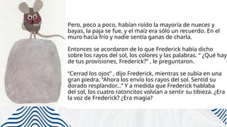 Pero, poco a poco, habían roído la mayoría de nueces y
bayas, la paja se fue, y el maíz era sólo un recuerdo. En el
muro hacia frío y nadie sentía ganas de charla.
Entonces se acordaron de lo que Frederick había dicho
sobre los rayos del sol, los colores y las palabras. “ ¿Qué hay
de tus provisiones, Frederick?” , le preguntaron.
“Cerrad los ojos” , dijo Frederick, mientras se subía en una
gran piedra. “Ahora los envío los rayos del sol. Sentid su
dorado resplandor…” Y a medida que Frederick hablaba
del sol, los cuatro ratoncitos volvían a sentir su tibieza. ¿Era
la voz de Frederick? ¿Era magia?
 