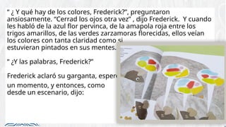 “ ¿ Y qué hay de los colores, Frederick?”, preguntaron
ansiosamente. “Cerrad los ojos otra vez” , dijo Frederick. Y cuando
les habló de la azul flor pervinca, de la amapola roja entre los
trigos amarillos, de las verdes zarzamoras florecidas, ellos veían
los colores con tanta claridad como si
estuvieran pintados en sus mentes.
“ ¿Y las palabras, Frederick?”
Frederick aclaró su garganta, esperó
un momento, y entonces, como
desde un escenario, dijo:
 