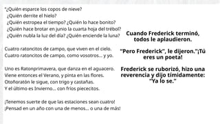 “¿Quién esparce los copos de nieve?
¿Quién derrite el hielo?
¿Quién estropea el tiempo? ¿Quién lo hace bonito?
¿Quién hace brotar en junio la cuarta hoja del trébol?
¿Quién nubla la luz del día? ¿Quién enciende la luna?
Cuatro ratoncitos de campo, que viven en el cielo.
Cuatro ratoncitos de campo, como vosotros… y yo.
Uno es Ratonprimavera, que danza en el aguacero.
Viene entonces el Verano, y pinta en las flores.
Otoñoratón le sigue, con trigo y castañas.
Y el último es Invierno… con fríos piececitos.
¡Tenemos suerte de que las estaciones sean cuatro!
¡Pensad en un año con una de menos… o una de más!
Cuando Frederick terminó,
todos le aplaudieron.
“Pero Frederick”, le dijeron.”¡Tú
eres un poeta!
Frederick se ruborizó, hizo una
reverencia y dijo tímidamente:
“Ya lo se.”
 
