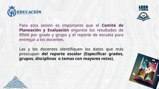 Para esta sesión es importante que el Comité de
Planeación y Evaluación organice los resultados de
RIMA por grado y grupo y el reporte de escuela para
entregar a los docentes.
Las y los docentes identifiquen los datos que más
preocupan del reporte escolar (Especificar grados,
grupos, disciplinas o temas con mayores retos).
 