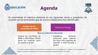 Agenda
Se recomienda al colectivo centrarse en los siguientes temas y propósitos de
acuerdo con las prioridades que de manera colaborativa han identificado:
Que el colectivo docente:
• Analice los resultados de
RIMA e identifique dónde
están los mayores retos
por grado y grupo.
• Establezca acciones
colectivas para superar
los retos más urgentes de
atender a nivel escuela y
grupo.
Atención al rezago
Análisis de los
resultados de RIMA
*Los tiempos se organizan conforme a la jornada laboral que corresponde al nivel y a la modalidad como se establece en los Lineamientos para la
integración, operación y funcionamiento de los Consejos Técnicos Escolares de Educación Básica. Art. Décimo Sexto.
 