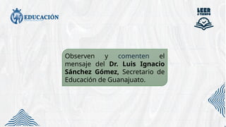 Observen y comenten el
mensaje del Dr. Luis Ignacio
Sánchez Gómez, Secretario de
Educación de Guanajuato.
 