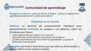 Comunidad de aprendizaje
Dialoguen en plenaria ¿cómo les fue en el Bingo?, ¿cómo se organizaron?,
¿qué decisiones tomaron? Y ¿cómo se sintieron?
Fortalezas de mi escuela
Realicen un ejercicio de autoevaluación individual para
posteriormente comentar en equipos o en plenaria, sobre las
fortalezas que tienen:
• ¿Qué aspectos hay que resaltar de mi escuela?
• ¿Qué personas o características representan una fortaleza?
• ¿Cuáles características nos hacen sentirnos agradecidos y orgullo de
pertenecer a esta escuela?
Integren una frase o texto breve que sea como su lema escolar o
que los defina como colectivo escolar
 