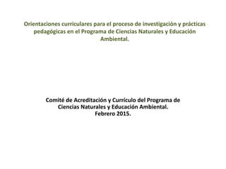 Orientaciones curriculares para el proceso de investigación y prácticas
pedagógicas en el Programa de Ciencias Naturales y Educación
Ambiental.
Comité de Acreditación y Currículo del Programa de
Ciencias Naturales y Educación Ambiental.
Febrero 2015.
 