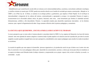 Indudablemente que la planificación escolar debe ser cónsona con la intencionalidad política, económica, sociocultural, ambiental, tecnológica
y científica existente en nuestro país. El PEIC guarda una estrecha relación con el modelo de sociedad que estamos construyendo, dibujado en la
CRBV y en el Plan Ley de la Patria, se sustenta en un enfoque político y geohistórico, que impulsa el Poder Popular. En él con fluyen la
interculturalidad e integración de los saberes del entorno, contextualizando y apropiando su arraigo a la comunidad. Potencia el respeto y
reconocimiento de la diversidad cultural, étnica, de género, funcional, entre otras, como herramienta que fortalece la identidad nacional,
latinoamericana, caribeña y afro descendiente. Potencia la capacidad creadora para desarrollar experiencias innovadoras en los distintos
contextos para superar la fragmentación del saber. Exige constante reflexión sobre la práctica pedagógica y comunitaria.

LA ESCUELA QUE QUEREMOS…ESCUELA PARA LA EDUCACION Y EL TRABAJO
La nueva perspectiva que se cierne sobre el sistema educativo venezolano desde La CRBV, La Ley orgánica de Educación, Las leyes del sistema
comunal entre otras apuntala de manera categórica a asumirse desde el poder popular en la relación social de la producción, por tanto la escuela
aragüeña no puede quedarse rezagada hacia esta nueva perspectiva, entendiéndola como espacio pedagógico para enseñar los modos de producir
en socialismo.

La escuela de aquellos que sean capaces de desarrollar procesos organizativos y de producción social sin que el dinero sea el centro sino más
bien, la concreción de un acto pedagógico idóneo para desarrollar los conocimientos, acciones y valores que sirvan para ubicar al estudiante en
un espacio de trabajo social liberador desde el trabajo voluntario y comprometido con su propio espacio vital, es decir su familia, su escuela, su
comunidad… su país.

10

 