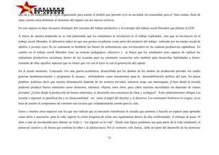 que las y los estudiantes se vayan organizando para asumir el modelo que permita vivir en sociedad, en comunidad, para el bien común, fuera de
estos valores sería alimentar al monstruo del capital con sus nuevos esclavos.
En este aspecto se hace necesario distinguir del concepto del trabajo productivo y el concepto del trabajo social liberador que plantea la LOE.
A efecto de nuestra propuesta no se está planteando que los estudiantes se involucren en el trabajo explotador, sino que se involucren en el
trabajo social liberador, la diferencia radica en que uno genera excedentes como parte del producto del trabajo realizado por un cuerpo social de
adultos o jóvenes cuyo fin no solamente es brindarle los bienes de subsistencias sino involucrarlos en las cadenas productivas capitalistas. En
cambio en el trabajo social liberador tiene un carácter pedagógico, educativo y se busca que los estudiantes sean capaces de replicar las
estructuras productivas socialistas dentro de las escuelas para no solamente conocerlas sino también para desarrollar habilidades a futuro,
tomando de ellas aquellos aspectos que no tienen que ver con el lucro ni con la generación del capital.
En el actual momento, Venezuela vive una guerra económica, desarrollada por los dueños de los medios de producción privado, los cuales
generan desabastecimiento y programan la escasez, utilizándolos como mecanismos para la desestabilización política del país. En pocas
palabras, podemos decir que nuestra alimentación depende de los sectores privados, entonces surge una interrogante ¿Cómo desde la escuela
podemos producir bienes materiales como alimentos, artesanía, objetos, entre otros, para cubrir nuestras necesidades sin depender de manos
privadas? ¿Cómo desde la producción de bienes materiales, se desarrolla una conciencia de clase y ecológica?. Estos planteamientos obligan a la
escuela a repensar su planificación y su intencionalidad así como el papel del docente y el directivo. Los momentos históricos lo exigen, ya es
hora de asumir el compromiso de construir una escuela que verdaderamente enseñe para la vida.
Estos y muchos otros aspectos son los que nos indican que es necesario transformar la escuela que tenemos y hacerla un espacio para aprender
cosas útiles y necesarias para la vida, superar la visión burguesa de cómo nos organizamos dentro de ella, confrontando el enfoque de pasar 16
años o más de escolaridad para obtener un título y “ser alguien en la vida”. Desde esta lógica perdemos una gran parte de la vida estudiantil, el
potencial creativo y de fuerza que contiene la niñez y la adolescencia. Por el contrario, esta fuerza, debe ser parte del desarrollo de las destrezas
12

 