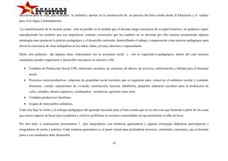 necesarias para la vida, para enfrentar la realidad y aportar en la construcción de un proceso del bien común desde la Educación y el trabajo
para vivir digna y honradamente.
La transformación de la escuela actual, solo es posible en la medida que el docente tenga conciencia de su papel histórico, no podemos seguir
reproduciendo los modelos que nos impusieron, estamos conscientes que los cambios no se decretan por ello estamos proponiendo algunas
estrategias para potenciar la práctica pedagógica y el desarrollo curricular, desarrollando el trabajo y organización como proceso pedagógico para
elevar la conciencia de clase trabajadora en los niños, niñas, jóvenes, docentes y representante.
Dicho esto podemos dar algunas ideas relacionadas con la economía social y con lo organizativo-pedagógico, dentro del cual nuestros
estudiantes pueden organizarse y desarrollar una praxis en relación a ella.
•

Unidades de Producción Social UPS, editoriales escolares, de consumo, de ahorro, de servicios, ambientación y habitad para el bienestar
social.

•

Proyectos socio-productivos, empresas de propiedad social escolares que se organicen para: conservar el ambiente escolar y comunal,
alimentos, vestido, reparaciones de vivienda, construcción, herrería, albañilería, pequeñas industrias escolares para la producción de
velas, calzados, abonos orgánicos, condimentos, recreativas, agrícolas entre otras.

•

Unidades productivas familiares

•

Grupos de intercambio solidarios.

Todo esto bajo la visión y el enfoque pedagógico del aprender haciendo para el bien común que no es otra cosa que bienestar a partir de las cosas
que somos capaces de hacer para ayudarnos y resolver problemas en nuestras comunidades sin que predomine el afán de lucro.
Por otro lado, a continuación presentamos 7 ejes integradores, con temáticas generadoras y algunas estrategias didácticas participativas e
integradoras de teoría y práctica. Cada temática generadora es el punto inicial para profundizar procesos, contenidos, relaciones, que el docente
junto a sus estudiantes debe desarrollar.
13

 