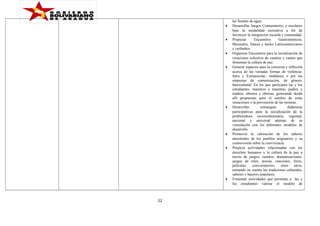 •
•
•
•

•

•
•

•

22

las fuentes de agua.
Desarrollar Juegos Comunitarios, y escolares
bajo la modalidad recreativa a fin de
favorecer la integración escuela y comunidad.
Propiciar
Encuentros
Gastronómicos,
Musicales, Danza y bailes Latinoamericanos
y caribeños.
Organizar Encuentros para la socialización de
creaciones colectiva de cuentos y cantos que
fomentan la cultura de paz.
Generar espacios para la conversa y reflexión
acerca de las variadas formas de violencia:
Intra y Extraescolar, mediática o por las
empresas de comunicación, de género,
Intercultural. En los que participen las y los
estudiantes, maestros y maestras, padres y
madres, obreros y obreras, generando desde
allí propuestas para el cambio de estas
situaciones o la prevención de las mismas.
Desarrollar
estrategias
didácticas
participativas para la socialización de la
problemática sociocomunitaria, regional,
nacional y universal además de su
vinculación con los diferentes modelos de
desarrollo.
Promover la valoración de los saberes
ancestrales de los pueblos originarios y su
cosmovisión sobre la convivencia.
Propicia actividades relacionadas con los
derechos humanos y la cultura de la paz a
través de juegos, cuentos, dramatizaciones,
juegos de roles, poesía, canciones, foros,
películas, conversatorios, entre otros,
tomando en cuenta las tradiciones culturales,
saberes y haceres populares.
Fomentar actividades que permitan a las y
los estudiantes valorar el modelo de

 