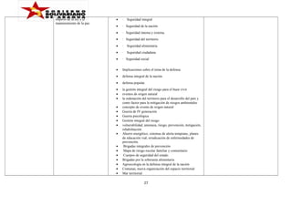 imperio de la ley y el
mantenimiento de la paz.

•

·

•

· Seguridad de la nación

•

· Seguridad interna y externa.

•

· Seguridad del territorio

•

·

Seguridad alimentaria

•

·

Seguridad ciudadana

•

· Seguridad social

•

Implicaciones sobre el tema de la defensa:

•

defensa integral de la nación.

•

defensa popular.

•
•
•

la gestión integral del riesgo para el buen vivir
eventos de origen natural
la ordenación del territorio para el desarrollo del país y
como factor para la mitigación de riesgos ambientales
concepto de evento de origen natural
Guerra de IV generación
Guerra psicológica
Gestión integral del riesgo
vulnerabilidad, amenaza, riesgo, prevención, mitigación,
rehabilitación
Ahorro energético, sistemas de alerta temprano, planes
de educación vial, erradicación de enfermedades de
prevención.
Brigadas integrales de prevención
Mapa de riesgo escolar familiar y comunitario
Cuerpos de seguridad del estado
Brigadas por la soberanía alimentaria
Agroecología en la defensa integral de la nación
Comunas, nueva organización del espacio territorial
Mar territorial

•
•
•
•
•
•
•
•
•
•
•
•
•

Seguridad integral

27

 