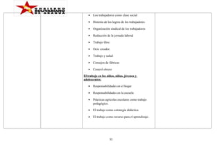 •

Los trabajadores como clase social

•

Historia de los logros de los trabajadores

•

Organización sindical de los trabajadores

•

Reducción de la jornada laboral

•

Trabajo libre

•

Ocio creador

•

Trabajo y salud

•

Consejos de fábricas

•

Control obrero

El trabajo en los niños, niñas, jóvenes y
adolescentes:
•

Responsabilidades en el hogar

•

Responsabilidades en la escuela

•

Prácticas agrícolas escolares como trabajo
pedagógico.

•

El trabajo como estrategia didáctica

•

El trabajo como recurso para el aprendizaje.

31

 