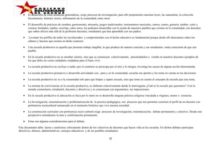 •

El desarrollo de estas temáticas generadoras, exige procesos de investigación, para ello proponemos nuestras leyes, las canaimitas, la colección
bicentenario, Internet, textos, informantes de la comunidad, entre otros.

•

El desarrollo de prácticas de siembra, gastronomía, artesanía, juegos tradicionales, instrumentos musicales, cantos, cuatro, guitarra, tambor, corte y
costura, bordados, tejidos, reciclaje, entre otros, los podemos desarrollar con la ayuda de maestros pueblos que existen en la comunidad, con docentes
que saben oficios más allá de la profesión docentes, estudiantes que han aprendido con sus padres.

•

Levantar los perfiles de todos los involucrados y comprometidos con el hecho educativo es fundamental porque desde allí detectamos todos los
saberes y haceres que existen en dicho contexto.

•

Una escuela productiva es aquella que presenta trabajo tangible, lo que produce de manera concreta y sus estudiantes están consciente de que son
pueblo.

•

En la escuela productiva no se enseñan valores, sino que se construyen colectivamente, practicándolos y viendo en nuestros docentes ejemplos de
los que debo ser como ciudadano ciudadana para el buen vivir.

•

La escuela productiva no excluye a nadie, por el contrario se preocupa por el otro y lo integra, investiga las causas de alguna acción determinada.

•

La escuela productiva promueve y desarrolla actividades con , para y en la comunidad, escucha sus aportes y los toma en cuenta en las decisiones

•

La escuela productiva no ve a la comunidad solo para que limpie y repare escuela, sino que toma en cuenta el concepto de escuela que esta tiene,

•

La normas de convivencias en la escuela productiva, se elaboran colectivamente desde la interrogante ¿Cuál es la escuela que queremos?. Con la
mirada comunitaria, estudiantil, docentes y directivos y se consensuan con argumentos, sin imposiciones.

•

En la escuela productiva la educación es laica por lo tanto no se desarrolla ninguna práctica religiosa vinculada a vírgenes, santos o creencias

•

La Investigación, sistematización y problematización de la practica pedagógica, son procesos que nos permiten construir el perfil de un docente con
pertinencia sociocultural enmarcado en el momento histórico que vive nuestra sociedad .

•

La construcción curricular con pertinencia socio-cultural exige procesos de investigación, sistematización, debate permanente y colectivo. Desde esta
perspectiva entendemos la auto y conformación permanente.

•

Estas son algunas consideraciones para el debate.

Este documento debe leerse y analizarse críticamente dentro de los colectivos de docentes que hacen vida en las escuelas. En dichos debates participan
directivos, obreros, administrativos, consejos educativos y de ser posibles estudiantes.
32

 