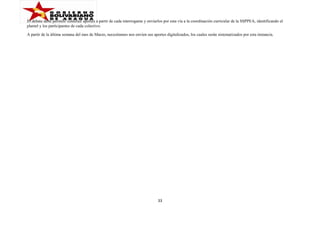 El debate debe permitir construir aportes a partir de cada interrogante y enviarlos por esta vía a la coordinación curricular de la SSPPEA, identificando el
plantel y los participantes de cada colectivo.
A partir de la última semana del mes de Marzo, necesitamos nos envíen sus aportes digitalizados, los cuales serán sistematizados por esta instancia.

33

 