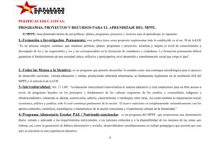 POLITICAS EDUCATIVAS:
PROGRAMAS, PROYECTOS Y RECURSOS PARA EL APRENDIZAJE DEL MPPE.
El MPPE, tiene planteado dentro de sus políticas, planes, programas, proyectos y recursos para el aprendizaje, lo siguiente:

1.-Formación e Investigación Permanente: esta política tiene como propósito implementar todo lo establecido en el art. 38 de la LOE
“Es un proceso integral, continuo, que mediante políticas, planes, programas y proyectos, actualiza y mejora el nivel de conocimientos y
desempeño de los y las responsables y los y las corresponsables en la formación de ciudadanos y ciudadanas. La formación permanente deberá
garantizar el fortalecimiento de una sociedad crítica, reflexiva y participativa, en el desarrollo y transformación social que exige el país”.

2.-Todas las Manos a la Siembra: es un programa que permite desarrollar la siembra como una estrategia metodológica para el proceso
de desarrollo curricular, vincula educación y trabajo produciendo soberanía alimentaria, se fundamenta legalmente en la resolución 024 del
MPPE y el artículo 6 de la LOE.

3.-Interculturalidad: Art. 27 LOE “la educación intercultural transversaliza al sistema educativo y crea condiciones para su libre acceso a
través de programas basados en los principios y fundamentos de las culturas originarias de los pueblos y comunidades indígenas y
afrodescendientes, valorando su idioma, cosmovisión, saberes, conocimientos y mitologías, entre otras. Así como también su organización social,
económica, política y jurídica, todo lo cual constituye patrimonio de la nación. El acervo autóctono es complementado sistemáticamente con los
aportes culturales, científicos, tecnológicos y humanísticos de la nación venezolana y el patrimonio cultural de la humanidad.”

4.-Programa Alimentario Escolar PAE / Nutriendo conciencias : es un programa del MPPE que proporciona una alimentación
diaria, variada y adecuada a los requerimientos nutricionales, a los patrones culturales y a la disponibilidad de los insumos de las zonas que
habitan, así, como la generación de hábitos alimentarios y sociales, desarrollándose simultáneamente un trabajo pedagógico que permita que este
acto se convierta en una experiencia educativa.
4

 