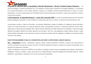 5.-Sistema de Recursos para el aprendizaje Colección Bicentenario / Revista Tricolor/Canaima Educativo:

son

recursos tecnológicos e impresos que permiten a las y los estudiantes y docente apoyar y potenciar sus actividades pedagógicas. Los contenidos
de la colección Bicentenario y de la Canaima educativa se ajustan en su totalidad al currículo nacional Bolivariano, en cuanto a los temas
programáticos; así mismo, resaltan aspectos de la identidad nacional, historia de personajes venezolanos y valores, que escasamente se tratan en
los otros textos escolares.

6.-Plan Integrado de Seguridad Integral / A toda vida Venezuela/ PISI: Es un plan de seguridad integral que busca desarrollar
prácticas pedagógicas sustentadas en valores societarios, de cultura para la paz, de la no violencia, de tolerancia, del reconocimiento y auto
reconocimiento, inclusión y respeto a la diversidad, cuyo principio fundamental es integrar al ciudadano y la ciudadana de manera individual y
colectiva en la toma de decisiones. Es un plan que integra de manera corresponsable la escuela con: el Sistema de Protección al Niño, Niña y
Adolescente, la Oficina Nacional Antidroga: ONA, Tránsito Terrestre, Ministerio de la Mujer, Protección Civil, Bomberos, A toda Vida Aragua,
Ministerio del Deporte, Ministerio de Cultura, Ministerio de la Juventud, entre otros , para diagnosticar, diseñar, elaborar, ejecutar y evaluar
políticas públicas relacionadas con las situaciones de riesgo al cual estamos sometidos todos los ciudadanos y ciudadanas en los distintos ámbitos
social de la vida cotidiana.

EJES INTEGRADORES PARA EL SUBSISTEMA DE EDUCACIÓN BÁSICA BOLIVARIANA .
Ejes

Integradores: Orientan, fundamentan, organizan, integran temáticas generadoras, contenidos y procesos que transversalizan el

currículo, trascienden el accionar de la escuela y favorecen la formación integral de los sujetos y las sujetas en su contexto de aprendizaje, sin ser
patrimonio de ninguna área o disciplina.
Desde la coordinación curricular de la SSPPEA, los ejes deben ser asumidos en todos los procesos pedagógicos para fomentar: conocimientos,
habilidades y destrezas, actitudes y valores para el buen vivir, el trabajo liberador, el desarrollo endógeno local sustentable, desde un enfoque
geohistórico, agroecológico y pertinente en el uso de los recursos para el aprendizaje.
5

 