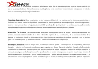 Los ejes integradores no son asignaturas ni contenidos preestablecidos por lo tanto no podemos verlos como recetas ni camisas de fuerza. Los
ejes no se deben confundir con el desarrollo de tareas multidisciplinarias por el contrario son transdisciplinarios; están presentes en todas las
áreas del conocimiento permeando la práctica educativa.

Temáticas Generadoras: Estas interactúan con los ejes integradores del currículo y se relacionan con las dimensiones sociohistóricas y
culturales de la realidad concreta local y nacional, convirtiéndose en el motor generador de procesos pedagógicos, investigativos pertinentes,
creativos e innovadores en el que participa toda la comunidad de aprendizaje. Los ejes integradores y las temáticas generadoras, favorecen las
condiciones para el desarrollo de contenidos curriculares con pertinencia sociocultural, ambiental, política e histórica.

Contenidos Curriculares: Los contenidos no son preescritos ni preestablecidos, sino que se definen a partir de las características del
contexto, necesidades e intencionalidades; de los ritmos y desarrollos cognitivos de las y los estudiantes,

de las necesidades históricas de la

sociedad en construcción, dibujada en nuestro marco jurídico. Estos contenidos se desprenden de las temáticas generadoras y son los docentes
junto a sus estudiantes quienes los determinan de acuerdo a la intencionalidad del Proyecto de Aprendizaje.

Estrategias Didácticas: Desde el enfoque crítico, las estrategias didácticas apuntan a fomentar procesos de autoaprendizaje, aprendizaje
interactivo y colectivo. Es el conjunto de procedimientos que se organizan para alcanzar el propósito pedagógico planteado en los Proyectos de
Aprendizajes. Las y los actores que intervienen en este proceso, construyen de manera consciente y reflexiva, las estrategias, dinámicas y
actividades pedagógicas que facilitan y favorecen los aprendizajes. En ese sentido, deben pensarse en espacios educativos que fomenten el
aprendizaje autónomo, la investigación, integren conocimientos prácticos y teóricos, destrezas manuales e intelectuales, reconociendo al y a la
estudiante como sujetos y sujetas políticos, quienes acompañados por sus docentes, su familia y comunidad, desarrollan prácticas, experiencias
6

 