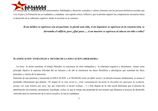 y vivencias que se traduzcan en los conocimientos, habilidades y destrezas, actitudes y valores cónsonos con los procesos históricos-sociales que
vive el país y la formación de un ciudadano y ciudadana con espíritu crítico, reflexivo, que le permita adquirir las competencias necesarias hacia
el desarrollo de su soberanía cognitiva desde el accionar en su contexto.

Si un médico se equivoca con un paciente, se pierde una vida, si un ingeniero se equivoca en la construcción, se
derrumba el edificio, pero ¿Qué pasa…, si un maestro se equivoca al educar un niño o niña?

PLANIFICACION ESTRATEGICA DENTRO DE LA EDUCACION LIBERADORA.
La ética, la moral socialista, el trabajo liberador, la conciencia de clase trabajadora y la soberanía cognitiva y alimentaria, toman como
principal objetivo la suprema felicidad del ser humano y de allí se construyen las bases filosóficas e ideológicas que sustentan los fines,
principios y valores de la educación.
Partiendo de esas premisas y asumiendo la EDUCACION y el TRABAJO como un deber social y un derecho humano fundamental, se asume el
postulado robinsoniano que plantea: “El dogma de la vida social es…estar continuamente haciendo la Sociedad sin esperanza de acabarla,
porque con cada hombre que nace, hay que emprender el mismo trabajo,…”( ) Este dogma de la vida social determina que el proceso de
planificación sea continuo, permanente, inacabado, cíclico, lo que le otorga una propiedad de movimiento que dinamiza el proceso de desarrollo
curricular para la construcción de la nueva escuela y la nueva ciudadanía.
7

 