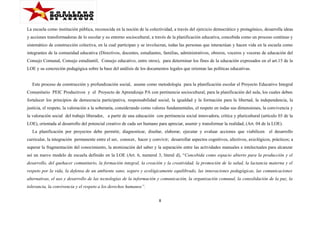La escuela como institución pública, reconocida en la noción de la colectividad, a través del ejercicio democrático y protagónico, desarrolla ideas
y acciones transformadoras de lo escolar y su entorno sociocultural, a través de la planificación educativa, concebida como un proceso continuo y
sistemático de construcción colectiva, en la cual participan y se involucran, todas las personas que interactúan y hacen vida en la escuela como
integrantes de la comunidad educativa (Directivos, docentes, estudiantes, familias, administrativos, obreros, voceros y voceras de educación del
Consejo Comunal, Consejo estudiantil, Consejo educativo, entre otros), para determinar los fines de la educación expresados en el art.15 de la
LOE y su concreción pedagógica sobre la base del análisis de los documentos legales que orientan las políticas educativas.
Este proceso de construcción y profundización social, asume como metodología para la planificación escolar el Proyecto Educativo Integral
Comunitario PEIC Productivos y el Proyecto de Aprendizaje PA con pertinencia sociocultural, para la planificación del aula, los cuales deben
fortalecer los principios de democracia participativa, responsabilidad social, la igualdad y la formación para la libertad, la independencia, la
justicia, el respeto, la valoración a la soberanía, considerando como valores fundamentales, el respeto en todas sus dimensiones, la convivencia y
la valoración social del trabajo liberador, a partir de una educación con pertinencia social innovadora, crítica y pluricultural (artículo 03 de la
LOE), orientada al desarrollo del potencial creativo de cada ser humano para apreciar, asumir y transformar la realidad, (Art. 04 de la LOE).
La planificación por proyectos debe permitir, diagnosticar, diseñar, elaborar, ejecutar y evaluar acciones que viabilicen el desarrollo
curricular, la integración permanente entre el ser, conocer, hacer y convivir; desarrollar aspectos cognitivos, afectivos, axiológicos, prácticos; a
superar la fragmentación del conocimiento, la atomización del saber y la separación entre las actividades manuales e intelectuales para alcanzar
así un nuevo modelo de escuela definido en la LOE (Art. 6, numeral 3, literal d), “Concebida como espacio abierto para la producción y el
desarrollo, del quehacer comunitario, la formación integral, la creación y la creatividad, la promoción de la salud, la lactancia materna y el
respeto por la vida, la defensa de un ambiente sano, seguro y ecológicamente equilibrado, las innovaciones pedagógicas, las comunicaciones
alternativas, el uso y desarrollo de las tecnologías de la información y comunicación, la organización comunal, la consolidación de la paz, la
tolerancia, la convivencia y el respeto a los derechos humanos”.
8

 