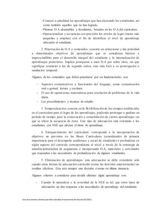 Este documento contienepárrafos extraídos directamentedeldecreto83/2015.
Conocer a cabalidad los aprendizajes que han alcanzado los estudiantes, así
como también aquellos que no han logrado.
Plantear O.A alcanzables y desafiantes, basados en los O.A del currículum.
Operacionalizar y secuenciar con precisión los niveles de logro (metas más
pequeñas y amplias) con el fin de identificar el nivel de aprendizaje
adecuado al estudiante.
2. Priorización de O.A y contenidos: consiste en seleccionar y dar prioridad
a determinados objetivos de aprendizajes que se consideran básicos e
imprescindibles para el desarrollo integral del estudiante y la internalización de
aprendizajes posteriores. Implica jerarquizar a unos O.A por sobre otros, sin que
signifique renunciar a los de segundo orden, sino más bien a su postergación o
sustitución temporal.
Algunos de los contenidos que deben priorizarse por ser fundamentales son:
 Aspectos comunicativos y funcionales del lenguaje; como comunicación
oral o gestual, lectura y escritura.
 El uso de operaciones matemáticas para resolución de problemas de la vida
diaria.
 Los procedimientos y técnicas de estudio.
3. Temporalización: consiste en la flexibilización de los tiempos establecidos
en el currículum para el logro de los aprendizajes, pudiendo prolongar o graduar un
periodo de tiempo, para la consecución y consolidación de ciertos aprendizajes sin
que se altere la secuencia de éstos. Este tipo de adecuación está orientada a los
estudiantes con NEE que afectan el ritmo de aprendizaje.
4. Enriquecimiento del currículum: corresponde a la incorporación de
objetivos no previstos en las Bases Curriculares (considerados de primera
importancia para el desempeño académico y social de estudiante) o profundizar en
algún aspecto del currículo correspondiente al nivel, a través de la estrategia de
interdisciplinariedad de asignaturas o incorporando O.A, materiales y actividades
que respondan a las necesidades de profundización de algunos estudiantes.
5. Eliminación de aprendizajes: esta adecuación se debe considerar sólo
cuando otras formas de adecuación curricular (como las descritas anteriormente) no
resultan efectivas. Esta será siempre una decisión a tomar en última instancia.
Algunos criterios a considerar para decidir eliminar algún aprendizaje son:
 Cuando la naturaleza o la severidad de la NEE es tal, que otros tipos de
adecuación no dan respuesta a las necesidades de aprendizaje del estudiante.
 