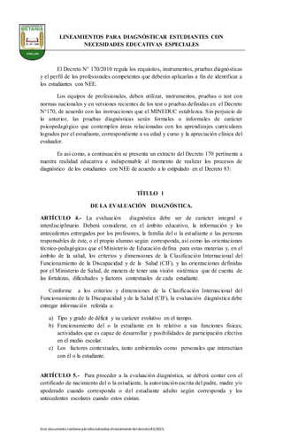Este documento contienepárrafos extraídos directamentedeldecreto83/2015.
LINEAMIENTOS PARA DIAGNÓSTICAR ESTUDIANTES CON
NECESIDADES EDUCATIVAS ESPECIALES
El Decreto N° 170/2010 regula los requisitos, instrumentos, pruebas diagnósticas
y el perfil de los profesionales competentes que deberán aplicarlas a fin de identificar a
los estudiantes con NEE.
Los equipos de profesionales, deben utilizar, instrumentos, pruebas o test con
normas nacionales y en versiones recientes de los test o pruebas definidas en el Decreto
N°170, de acuerdo con las instrucciones que el MINEDUC establezca. Sin perjuicio de
lo anterior, las pruebas diagnósticas serán formales o informales de carácter
psicopedagógico que contemplen áreas relacionadas con los aprendizajes curriculares
logrados por el estudiante, correspondiente a su edad y curso y la apreciación clínica del
evaluador.
Es así como, a continuación se presenta un extracto del Decreto 170 pertinente a
nuestra realidad educativa e indispensable al momento de realizar los procesos de
diagnóstico de los estudiantes con NEE de acuerdo a lo estipulado en el Decreto 83:
TÍTULO l
DE LA EVALUACIÓN DIAGNÓSTICA.
ARTÍCULO 4.- La evaluación diagnóstica debe ser de carácter integral e
interdisciplinario. Deberá considerar, en el ámbito educativo, la información y los
antecedentes entregados por los profesores, la familia del o la estudiante o las personas
responsables de éste, o el propio alumno según corresponda, así como las orientaciones
técnico-pedagógicas que el Ministerio de Educación defina para estas materias y, en el
ámbito de la salud, los criterios y dimensiones de la Clasificación Internacional del
Funcionamiento de la Discapacidad y de la Salud (CIF), y las orientaciones definidas
por el Ministerio de Salud, de manera de tener una visión sistémica que dé cuenta de
las fortalezas, dificultades y factores contextuales de cada estudiante.
Conforme a los criterios y dimensiones de la Clasificación Internacional del
Funcionamiento de la Discapacidad y de la Salud (CIF), la evaluación diagnóstica debe
entregar información referida a:
a) Tipo y grado de déficit y su carácter evolutivo en el tiempo.
b) Funcionamiento del o la estudiante en lo relativo a sus funciones físicas;
actividades que es capaz de desarrollar y posibilidades de participación efectiva
en el medio escolar.
c) Los factores contextuales, tanto ambientales como personales que interactúan
con él o la estudiante.
ARTÍCULO 5.- Para proceder a la evaluación diagnóstica, se deberá contar con el
certificado de nacimiento del o la estudiante, la autorización escrita del padre, madre y/o
apoderado cuando corresponda o del estudiante adulto según corresponda y los
antecedentes escolares cuando estos existan.
 