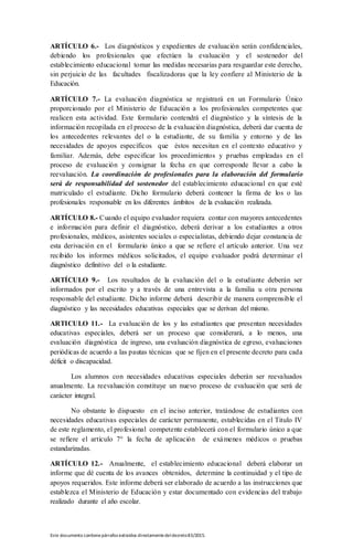 Este documento contienepárrafos extraídos directamentedeldecreto83/2015.
ARTÍCULO 6.- Los diagnósticos y expedientes de evaluación serán confidenciales,
debiendo los profesionales que efectúen la evaluación y el sostenedor del
establecimiento educacional tomar las medidas necesarias para resguardar este derecho,
sin perjuicio de las facultades fiscalizadoras que la ley confiere al Ministerio de la
Educación.
ARTÍCULO 7.- La evaluación diagnóstica se registrará en un Formulario Único
proporcionado por el Ministerio de Educación a los profesionales competentes que
realicen esta actividad. Este formulario contendrá el diagnóstico y la síntesis de la
información recopilada en el proceso de la evaluación diagnóstica, deberá dar cuenta de
los antecedentes relevantes del o la estudiante, de su familia y entorno y de las
necesidades de apoyos específicos que éstos necesitan en el contexto educativo y
familiar. Además, debe especificar los procedimientos y pruebas empleadas en el
proceso de evaluación y consignar la fecha en que corresponde llevar a cabo la
reevaluación. La coordinación de profesionales para la elaboración del formulario
será de responsabilidad del sostenedor del establecimiento educacional en que esté
matriculado el estudiante. Dicho formulario deberá contener la firma de los o las
profesionales responsable en los diferentes ámbitos de la evaluación realizada.
ARTÍCULO 8.- Cuando el equipo evaluador requiera contar con mayores antecedentes
e información para definir el diagnóstico, deberá derivar a los estudiantes a otros
profesionales, médicos, asistentes sociales o especialistas, debiendo dejar constancia de
esta derivación en el formulario único a que se refiere el artículo anterior. Una vez
recibido los informes médicos solicitados, el equipo evaluador podrá determinar el
diagnóstico definitivo del o la estudiante.
ARTÍCULO 9.- Los resultados de la evaluación del o la estudiante deberán ser
informados por el escrito y a través de una entrevista a la familia u otra persona
responsable del estudiante. Dicho informe deberá describir de manera comprensible el
diagnóstico y las necesidades educativas especiales que se derivan del mismo.
ARTICULO 11.- La evaluación de los y las estudiantes que presentan necesidades
educativas especiales, deberá ser un proceso que considerará, a lo menos, una
evaluación diagnóstica de ingreso, una evaluación diagnóstica de egreso, evaluaciones
periódicas de acuerdo a las pautas técnicas que se fijen en el presente decreto para cada
déficit o discapacidad.
Los alumnos con necesidades educativas especiales deberán ser reevaluados
anualmente. La reevaluación constituye un nuevo proceso de evaluación que será de
carácter integral.
No obstante lo dispuesto en el inciso anterior, tratándose de estudiantes con
necesidades educativas especiales de carácter permanente, establecidas en el Titulo IV
de este reglamento, el profesional competente establecerá con el formulario único a que
se refiere el artículo 7° la fecha de aplicación de exámenes médicos o pruebas
estandarizadas.
ARTÍCULO 12.- Anualmente, el establecimiento educacional deberá elaborar un
informe que dé cuenta de los avances obtenidos, determine la continuidad y el tipo de
apoyos requeridos. Este informe deberá ser elaborado de acuerdo a las instrucciones que
establezca el Ministerio de Educación y estar documentado con evidencias del trabajo
realizado durante el año escolar.
 